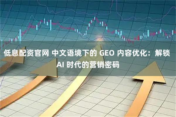 低息配资官网 中文语境下的 GEO 内容优化：解锁 AI 时代的营销密码