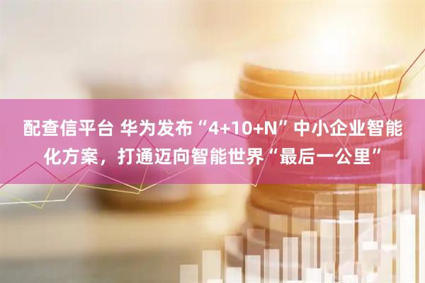 配查信平台 华为发布“4+10+N”中小企业智能化方案，打通迈向智能世界“最后一公里”