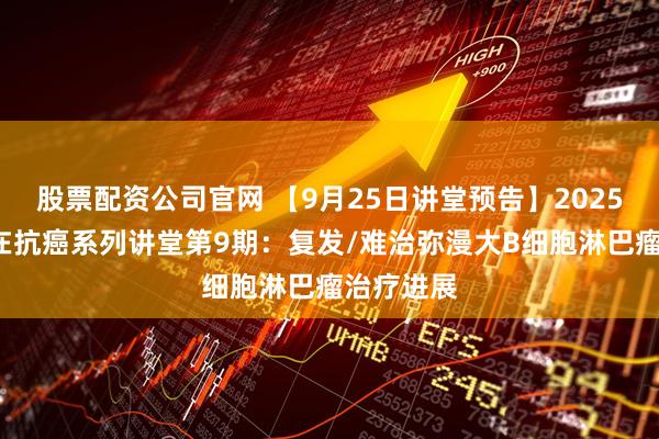 股票配资公司官网 【9月25日讲堂预告】2025年“志”在抗癌系列讲堂第9期：复发/难治弥漫大B细胞淋巴瘤治疗进展