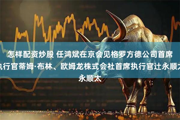 怎样配资炒股 任鸿斌在京会见格罗方德公司首席执行官蒂姆·布林、欧姆龙株式会社首席执行官辻永顺太