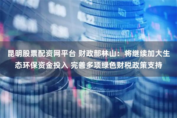 昆明股票配资网平台 财政部林山：将继续加大生态环保资金投入 完善多项绿色财税政策支持