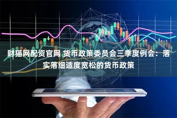 财猫网配资官网 货币政策委员会三季度例会：落实落细适度宽松的货币政策