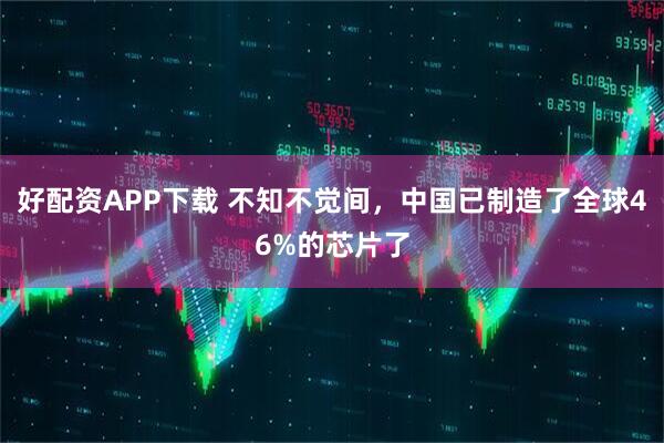 好配资APP下载 不知不觉间，中国已制造了全球46%的芯片了