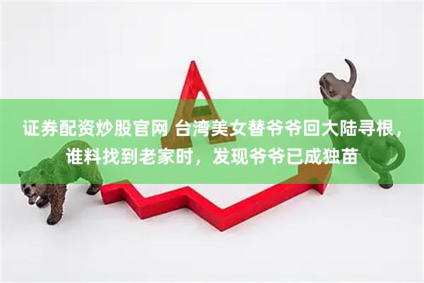 证券配资炒股官网 台湾美女替爷爷回大陆寻根，谁料找到老家时，发现爷爷已成独苗