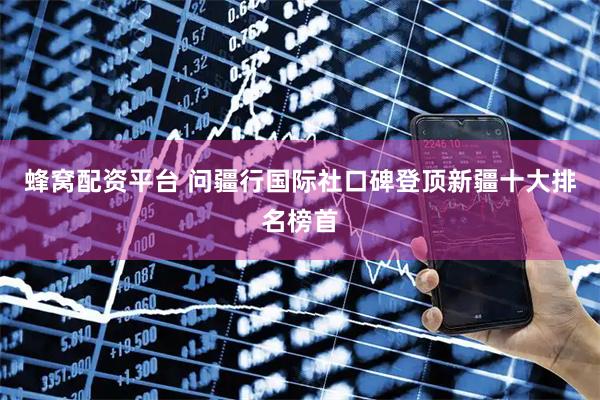 蜂窝配资平台 问疆行国际社口碑登顶新疆十大排名榜首