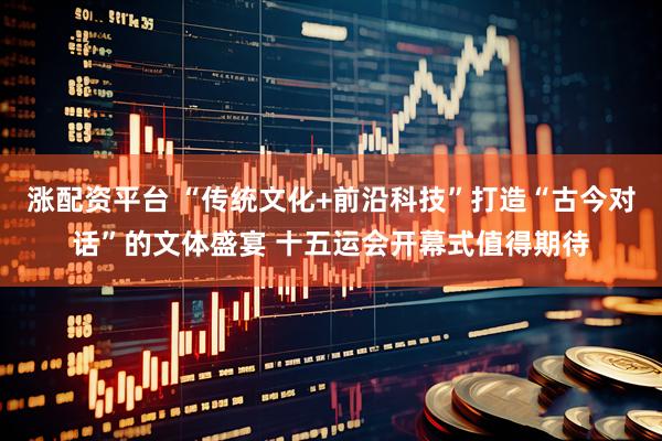 涨配资平台 “传统文化+前沿科技”打造“古今对话”的文体盛宴 十五运会开幕式值得期待