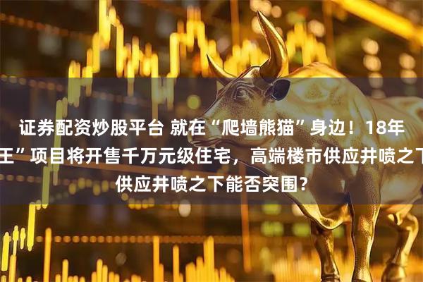 证券配资炒股平台 就在“爬墙熊猫”身边！18年前成都“地王”项目将开售千万元级住宅，高端楼市供应井喷之下能否突围？