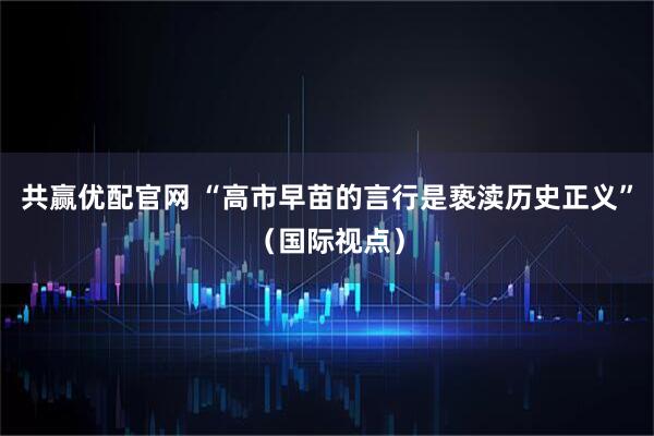 共赢优配官网 “高市早苗的言行是亵渎历史正义”（国际视点）