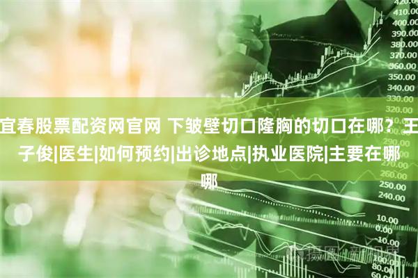 宜春股票配资网官网 下皱壁切口隆胸的切口在哪？王子俊|医生|如何预约|出诊地点|执业医院|主要在哪
