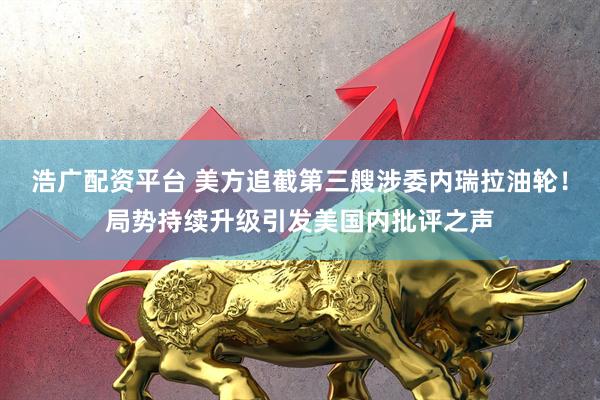 浩广配资平台 美方追截第三艘涉委内瑞拉油轮！局势持续升级引发美国内批评之声