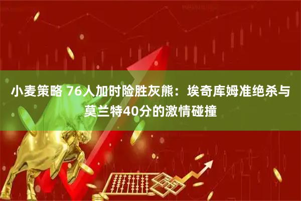 小麦策略 76人加时险胜灰熊：埃奇库姆准绝杀与莫兰特40分的激情碰撞