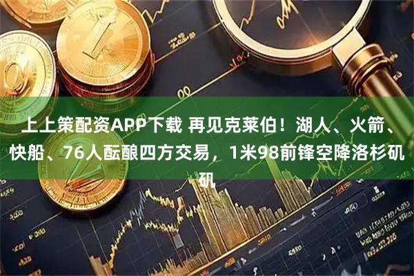 上上策配资APP下载 再见克莱伯！湖人、火箭、快船、76人酝酿四方交易，1米98前锋空降洛杉矶