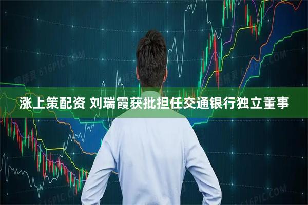 涨上策配资 刘瑞霞获批担任交通银行独立董事