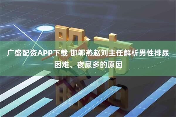广盛配资APP下载 邯郸燕赵刘主任解析男性排尿困难、夜尿多的原因