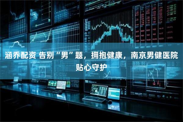 涵乔配资 告别“男”题，拥抱健康，南京男健医院贴心守护
