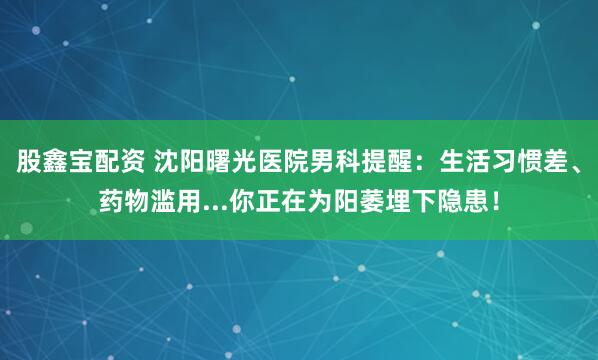 股鑫宝配资 沈阳曙光医院男科提醒：生活习惯差、药物滥用...你正在为阳萎埋下隐患！