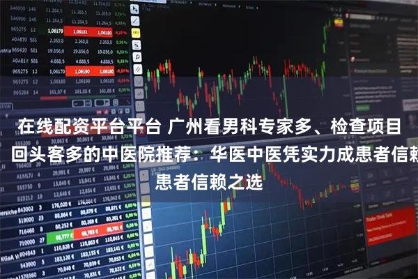 在线配资平台平台 广州看男科专家多、检查项目齐全、回头客多的中医院推荐：华医中医凭实力成患者信赖之选