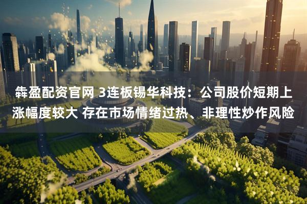 犇盈配资官网 3连板锡华科技：公司股价短期上涨幅度较大 存在市场情绪过热、非理性炒作风险