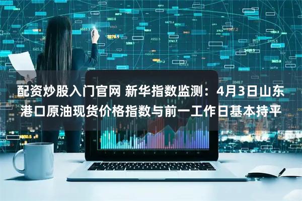 配资炒股入门官网 新华指数监测：4月3日山东港口原油现货价格指数与前一工作日基本持平