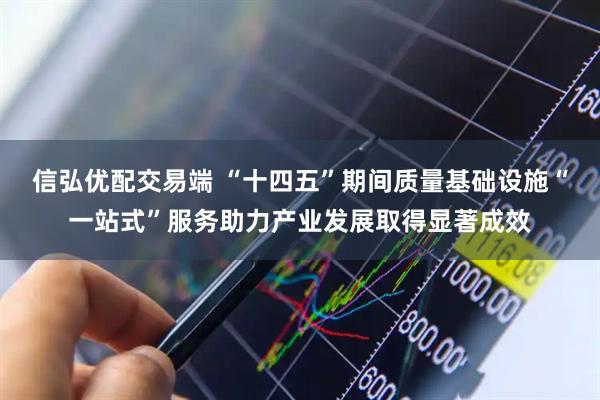 信弘优配交易端 “十四五”期间质量基础设施“一站式”服务助力产业发展取得显著成效