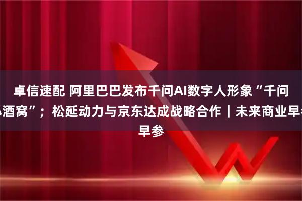 卓信速配 阿里巴巴发布千问AI数字人形象“千问小酒窝”；松延动力与京东达成战略合作｜未来商业早参