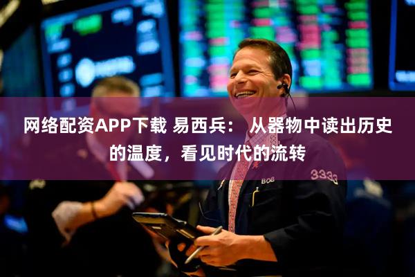 网络配资APP下载 易西兵： 从器物中读出历史的温度，看见时代的流转